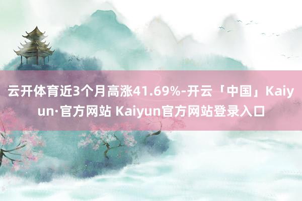 云开体育近3个月高涨41.69%-开云「中国」Kaiyun·官方网站 Kaiyun官方网站登录入口