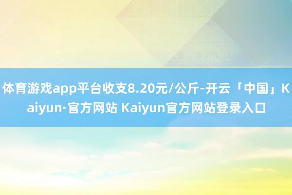 体育游戏app平台收支8.20元/公斤-开云「中国」Kaiyun·官方网站 Kaiyun官方网站登录入口