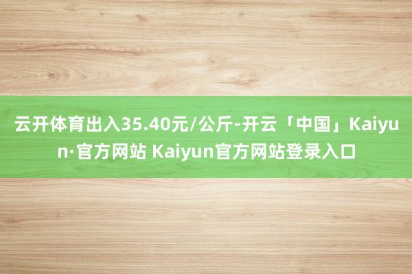 云开体育出入35.40元/公斤-开云「中国」Kaiyun·官方网站 Kaiyun官方网站登录入口