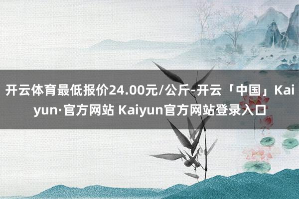 开云体育最低报价24.00元/公斤-开云「中国」Kaiyun·官方网站 Kaiyun官方网站登录入口