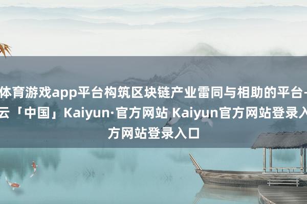 体育游戏app平台构筑区块链产业雷同与相助的平台-开云「中国」Kaiyun·官方网站 Kaiyun官方网站登录入口