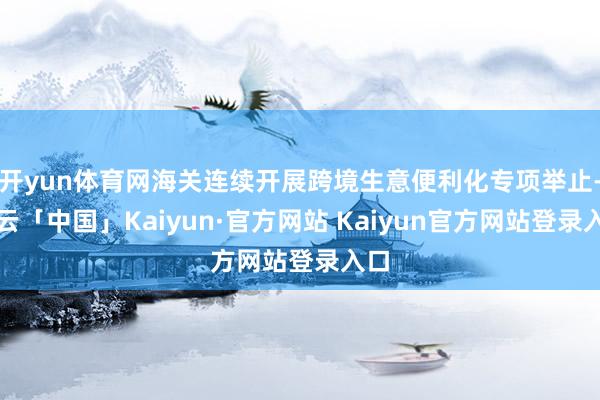 开yun体育网海关连续开展跨境生意便利化专项举止-开云「中国」Kaiyun·官方网站 Kaiyun官方网站登录入口