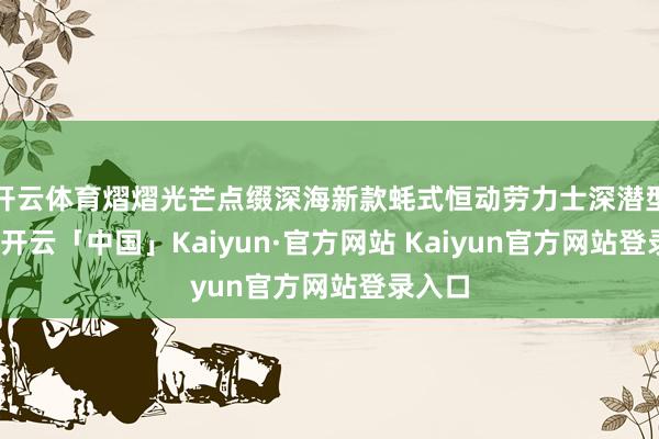 开云体育熠熠光芒点缀深海新款蚝式恒动劳力士深潜型本年-开云「中国」Kaiyun·官方网站 Kaiyun官方网站登录入口