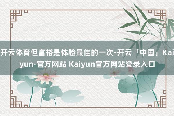 开云体育但富裕是体验最佳的一次-开云「中国」Kaiyun·官方网站 Kaiyun官方网站登录入口