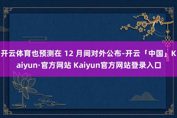 开云体育也预测在 12 月间对外公布-开云「中国」Kaiyun·官方网站 Kaiyun官方网站登录入口
