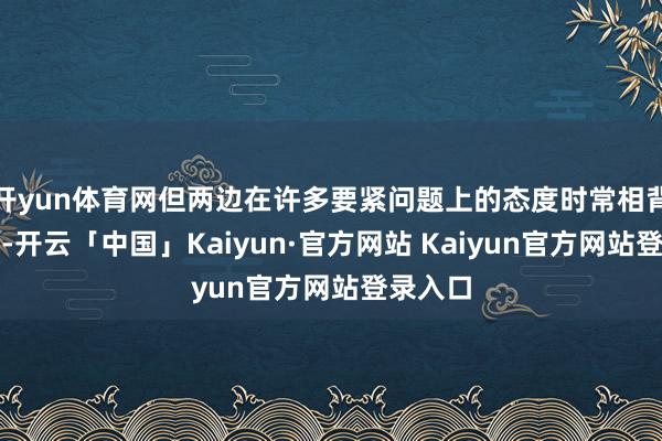 开yun体育网但两边在许多要紧问题上的态度时常相背或相对-开云「中国」Kaiyun·官方网站 Kaiyun官方网站登录入口