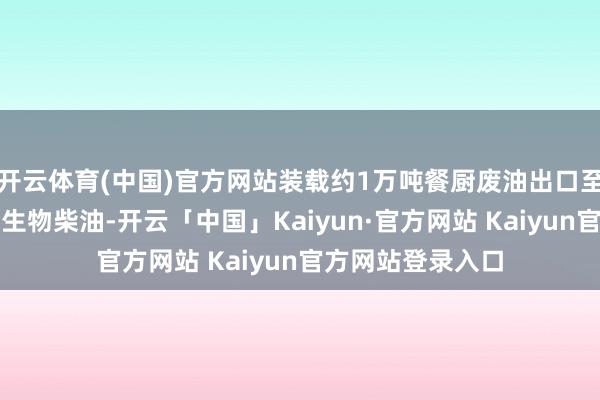 开云体育(中国)官方网站装载约1万吨餐厨废油出口至新加坡用于制造生物柴油-开云「中国」Kaiyun·官方网站 Kaiyun官方网站登录入口