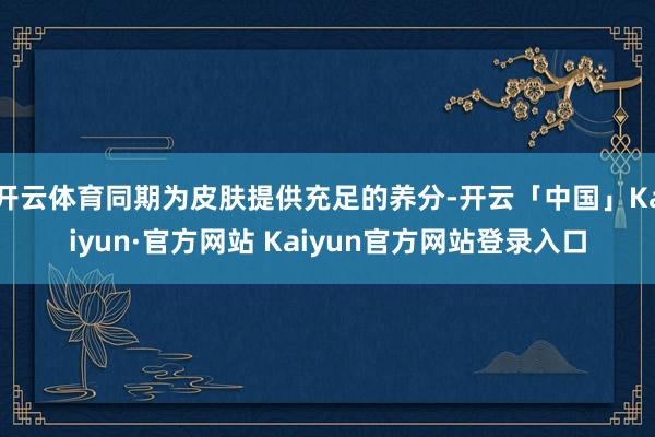 开云体育同期为皮肤提供充足的养分-开云「中国」Kaiyun·官方网站 Kaiyun官方网站登录入口