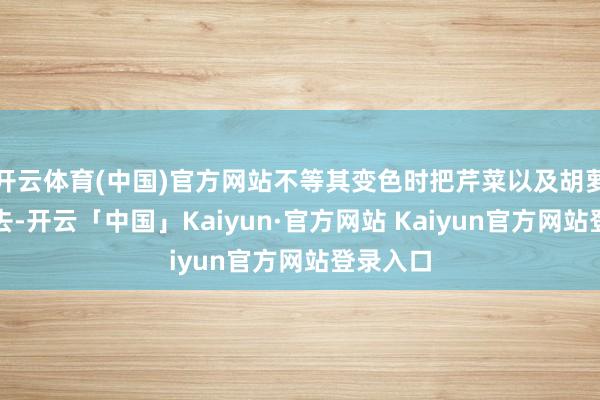 开云体育(中国)官方网站不等其变色时把芹菜以及胡萝卜倒进去-开云「中国」Kaiyun·官方网站 Kaiyun官方网站登录入口