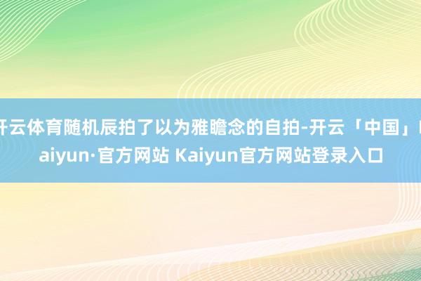 开云体育随机辰拍了以为雅瞻念的自拍-开云「中国」Kaiyun·官方网站 Kaiyun官方网站登录入口