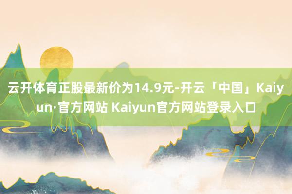 云开体育正股最新价为14.9元-开云「中国」Kaiyun·官方网站 Kaiyun官方网站登录入口