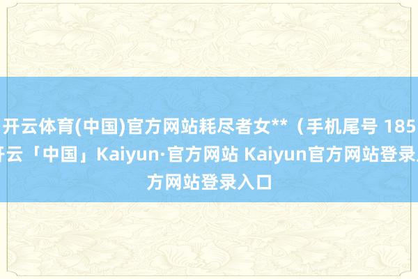 开云体育(中国)官方网站耗尽者女**（手机尾号 1856-开云「中国」Kaiyun·官方网站 Kaiyun官方网站登录入口