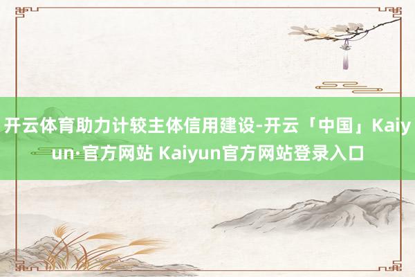开云体育助力计较主体信用建设-开云「中国」Kaiyun·官方网站 Kaiyun官方网站登录入口