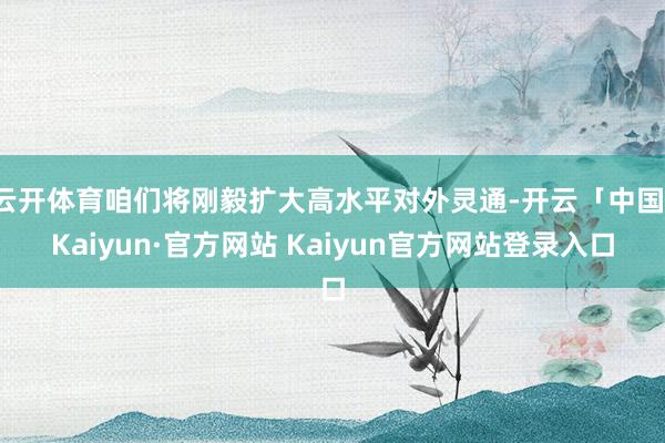 云开体育咱们将刚毅扩大高水平对外灵通-开云「中国」Kaiyun·官方网站 Kaiyun官方网站登录入口