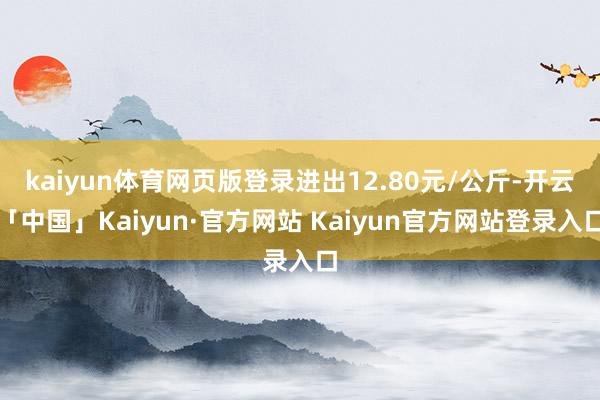 kaiyun体育网页版登录进出12.80元/公斤-开云「中国」Kaiyun·官方网站 Kaiyun官方网站登录入口