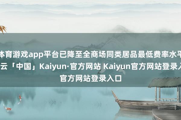体育游戏app平台已降至全商场同类居品最低费率水平-开云「中国」Kaiyun·官方网站 Kaiyun官方网站登录入口