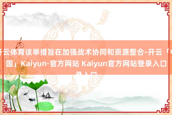 开云体育该举措旨在加强战术协同和资源整合-开云「中国」Kaiyun·官方网站 Kaiyun官方网站登录入口