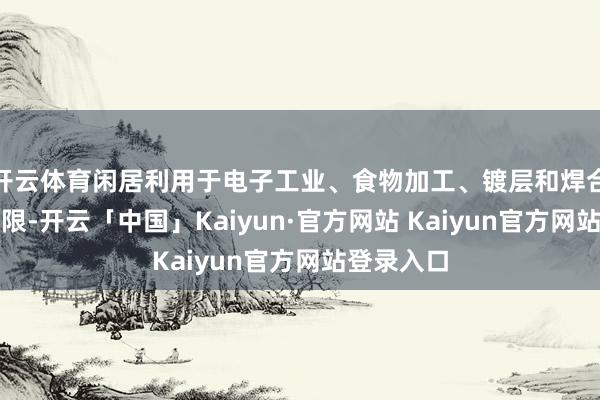 开云体育闲居利用于电子工业、食物加工、镀层和焊合材料等界限-开云「中国」Kaiyun·官方网站 Kaiyun官方网站登录入口