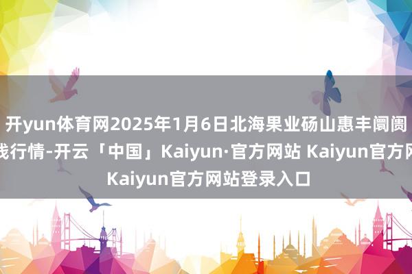 开yun体育网2025年1月6日北海果业砀山惠丰阛阓有限公司价钱行情-开云「中国」Kaiyun·官方网站 Kaiyun官方网站登录入口