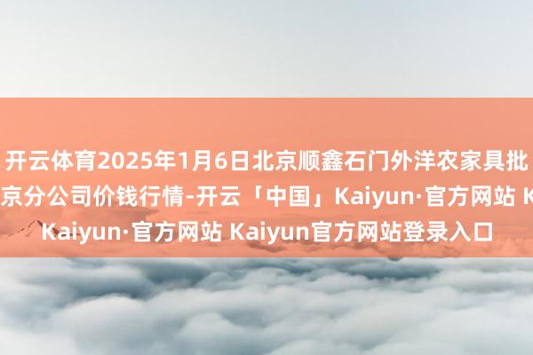 开云体育2025年1月6日北京顺鑫石门外洋农家具批发市集集团有限公司北京分公司价钱行情-开云「中国」Kaiyun·官方网站 Kaiyun官方网站登录入口