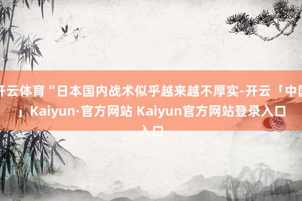 开云体育“日本国内战术似乎越来越不厚实-开云「中国」Kaiyun·官方网站 Kaiyun官方网站登录入口