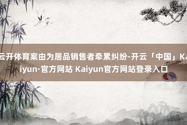 云开体育案由为居品销售者牵累纠纷-开云「中国」Kaiyun·官方网站 Kaiyun官方网站登录入口