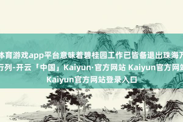 体育游戏app平台意味着碧桂园工作已皆备退出珠海万达的鼓吹行列-开云「中国」Kaiyun·官方网站 Kaiyun官方网站登录入口