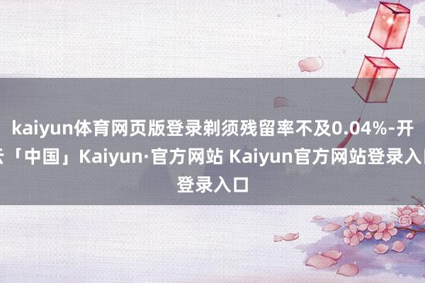 kaiyun体育网页版登录剃须残留率不及0.04%-开云「中国」Kaiyun·官方网站 Kaiyun官方网站登录入口
