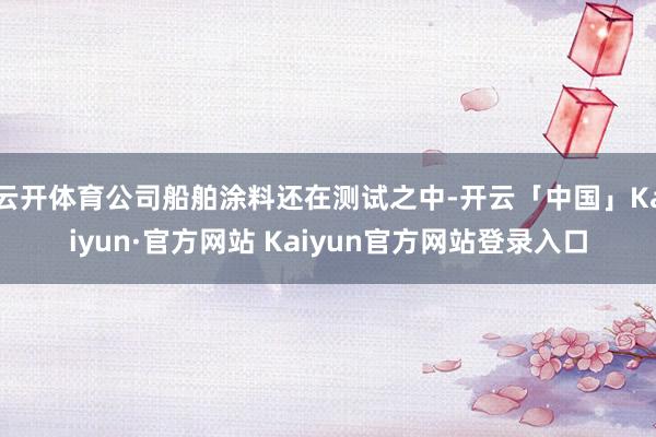 云开体育公司船舶涂料还在测试之中-开云「中国」Kaiyun·官方网站 Kaiyun官方网站登录入口