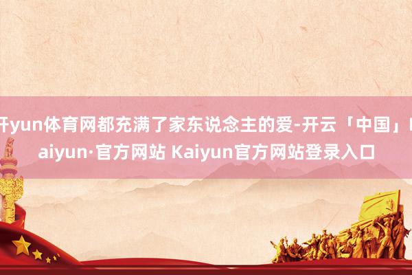 开yun体育网都充满了家东说念主的爱-开云「中国」Kaiyun·官方网站 Kaiyun官方网站登录入口