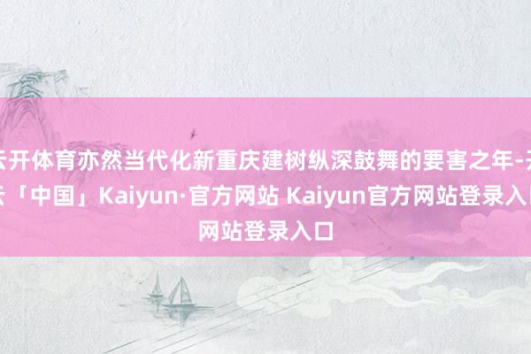 云开体育亦然当代化新重庆建树纵深鼓舞的要害之年-开云「中国」Kaiyun·官方网站 Kaiyun官方网站登录入口