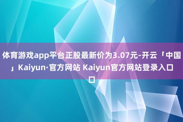 体育游戏app平台正股最新价为3.07元-开云「中国」Kaiyun·官方网站 Kaiyun官方网站登录入口