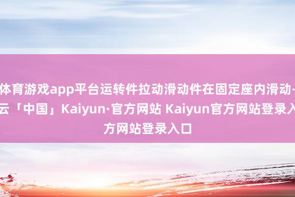 体育游戏app平台运转件拉动滑动件在固定座内滑动-开云「中国」Kaiyun·官方网站 Kaiyun官方网站登录入口