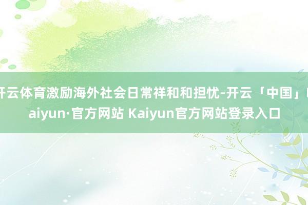 开云体育激励海外社会日常祥和和担忧-开云「中国」Kaiyun·官方网站 Kaiyun官方网站登录入口