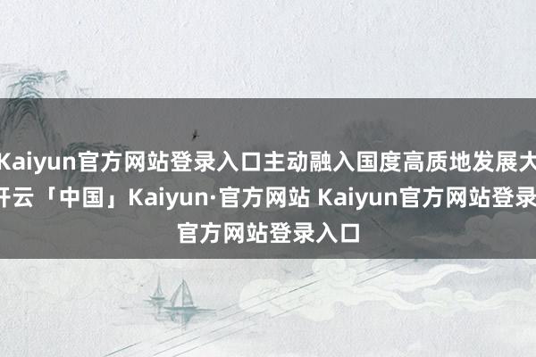 Kaiyun官方网站登录入口主动融入国度高质地发展大局-开云「中国」Kaiyun·官方网站 Kaiyun官方网站登录入口