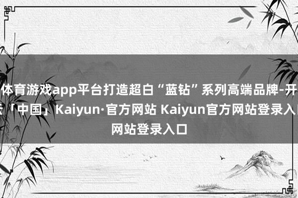 体育游戏app平台打造超白“蓝钻”系列高端品牌-开云「中国」Kaiyun·官方网站 Kaiyun官方网站登录入口