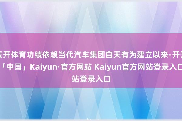 云开体育功绩依赖当代汽车集团自天有为建立以来-开云「中国」Kaiyun·官方网站 Kaiyun官方网站登录入口
