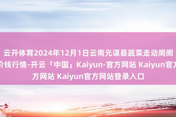 云开体育2024年12月1日云南元谋县蔬菜走动阛阓有限攀扯公司价钱行情-开云「中国」Kaiyun·官方网站 Kaiyun官方网站登录入口