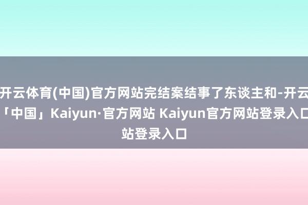开云体育(中国)官方网站完结案结事了东谈主和-开云「中国」Kaiyun·官方网站 Kaiyun官方网站登录入口