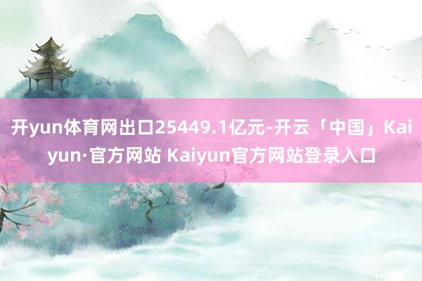 开yun体育网出口25449.1亿元-开云「中国」Kaiyun·官方网站 Kaiyun官方网站登录入口