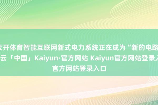 云开体育智能互联网新式电力系统正在成为“新的电路”-开云「中国」Kaiyun·官方网站 Kaiyun官方网站登录入口