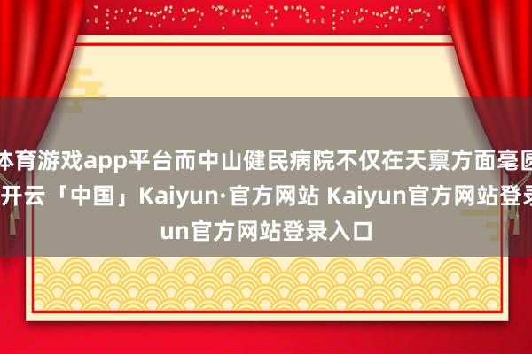 体育游戏app平台而中山健民病院不仅在天禀方面毫圆善点-开云「中国」Kaiyun·官方网站 Kaiyun官方网站登录入口