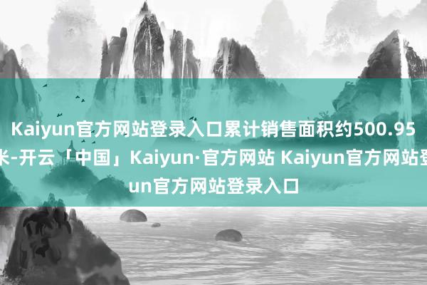 Kaiyun官方网站登录入口累计销售面积约500.95万常常米-开云「中国」Kaiyun·官方网站 Kaiyun官方网站登录入口