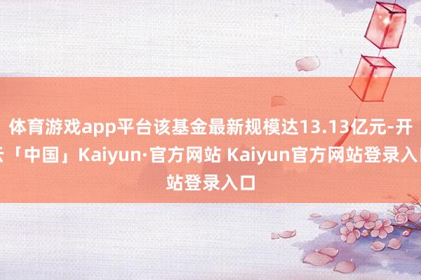 体育游戏app平台该基金最新规模达13.13亿元-开云「中国」Kaiyun·官方网站 Kaiyun官方网站登录入口