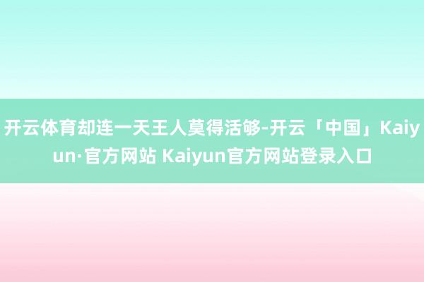 开云体育却连一天王人莫得活够-开云「中国」Kaiyun·官方网站 Kaiyun官方网站登录入口