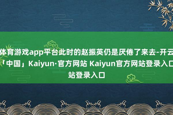 体育游戏app平台此时的赵振英仍是厌倦了来去-开云「中国」Kaiyun·官方网站 Kaiyun官方网站登录入口