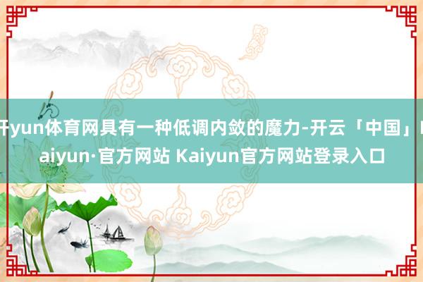 开yun体育网具有一种低调内敛的魔力-开云「中国」Kaiyun·官方网站 Kaiyun官方网站登录入口