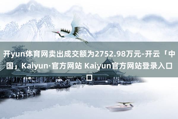 开yun体育网卖出成交额为2752.98万元-开云「中国」Kaiyun·官方网站 Kaiyun官方网站登录入口