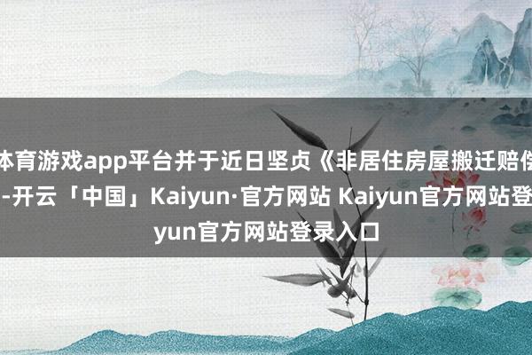 体育游戏app平台并于近日坚贞《非居住房屋搬迁赔偿条约》-开云「中国」Kaiyun·官方网站 Kaiyun官方网站登录入口