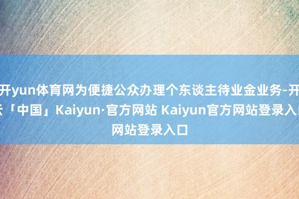 开yun体育网为便捷公众办理个东谈主待业金业务-开云「中国」Kaiyun·官方网站 Kaiyun官方网站登录入口